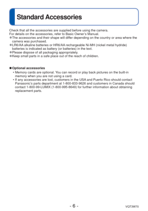 Page 6- 6 -VQT3W70
Standard Accessories
Check that all the accessories are supplied before using the camera. 
For details on the accessories, refer to Basic Owner’s Manual.
 
●The accessories and their shape will differ depending on the country or area where the 
camera was purchased.
 
●LR6/AA alkaline batteries or HR6/AA rechargeable Ni-MH (nickel metal hydride) 
batteries is indicated as battery (or batteries) in the text.
 
●Please dispose of all packaging appropriately. 
●Keep small parts in a safe place...