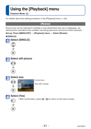 Page 51- 51 -VQT3W70
 
Using the [Playback] menu
Playback Mode: 
For details about the setting procedure in the [Playback] menu (→24)
[Resize]
Picture size can be reduced to facilitate e-mail attachment and use in w\
ebpages, etc.
(Still pictures recorded at the smallest recording pixel level cannot b\
e further reduced.)
Set-up: Press [MENU/SET] → [Playback] menu → Select [Resize]
 
■[SINGLE]
Select [SINGLE] 
Select still picture
Select size
Current size
Size after change
Select [Yes]
 • After confirmation,...