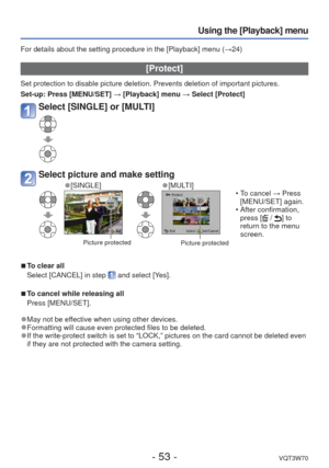 Page 53- 53 -VQT3W70
Using the [Playback] menu
For details about the setting procedure in the [Playback] menu (→24)
 [Protect]
Set protection to disable picture deletion. Prevents deletion of importa\
nt pictures.
Set-up:  Press [MENU/SET] → [Playback] menu → Select [Protect]
Select [SINGLE] or [MULTI]
Select picture and make setting
 
●[SINGLE] 
●[MULTI]
 Picture protectedPicture protected
 • To cancel → Press 
[MENU/SET] again.
 • After confirmation,  press [
 / ] to 
return to the menu 
screen.
 
■To clear...