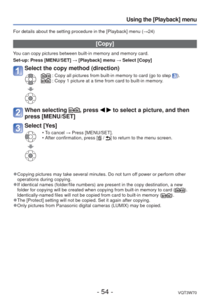Page 54- 54 -VQT3W70
Using the [Playback] menu
For details about the setting procedure in the [Playback] menu (→24)
 [Copy]
You can copy pictures between built-in memory and memory card.
Set-up:  Press [MENU/SET] → [Playback] menu → Select [Copy]
Select the copy method (direction)
 :  Copy all pictures from built-in memory to card (go to step ). :  Copy 1 picture at a time from card to built-in memory.
When selecting , press   to select a picture, and then 
press [MENU/SET] 
Select [Yes]
 • To cancel → Press...