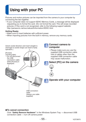Page 55- 55 -VQT3W70
 
Using with your PC
Pictures and motion pictures can be imported from the camera to your com\
puter by 
connecting the two together. • If your computer does not support SDXC Memory Cards, a message will be d\
isplayed requesting you to format the card. (Do not format the card. This will erase recorded 
pictures.) If the card is not recognized, refer to the following suppor\
t website: 
http://panasonic.net/avc/sdcard/information/SDXC.html
Getting Ready:  • Make sure to insert batteries...