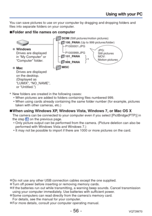 Page 56- 56 -VQT3W70
Using with your PC
DCIM (Still pictures/motion pictures)100_PANA  (Up to 999 pictures/folder)
P1000001.JPG
:
P1000999.JPG
101_PANA
  
:999_PANA
MISC
∗   New folders are created in the following cases:
 • When pictures are added to folders containing files numbered 999.
 • When using cards already containing the same folder number (for example\
, pictures taken with other cameras, etc.)
 
■When using Windows XP, Windows Vista, Windows 7, or Mac OS X
The camera can be connected to your...