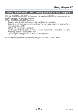 Page 57- 57 -VQT3W70
Using with your PC
Using “PHOTOfunSTUDIO” to copy pictures to your computer
With the “PHOTOfunSTUDIO” software on the supplied CD-ROM, a computer can be 
used to manage the recorded pictures.
 
●Main “PHOTOfunSTUDIO” functions
 • Copying recorded still pictures or motion pictures to a computer
 • Backing up still pictures or motion pictures that have been copied to a \
computer to media such as a DVD
 • Editing still pictures on a computer
 • Stitching still pictures recorded in Scene Mode...