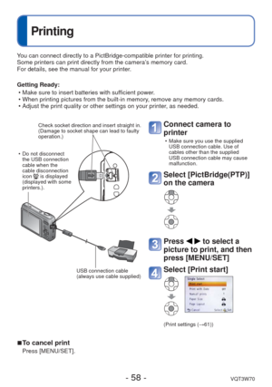 Page 58- 58 -VQT3W70
 
Printing
You can connect directly to a PictBridge-compatible printer for printing.\
Some printers can print directly from the camera’s memory card.
For details, see the manual for your printer.
Getting Ready: • Make sure to insert batteries with sufficient power.
 • When printing pictures from the built-in memory, remove any memory cards. 
 • Adjust the print quality or other settings on your printer, as needed.
Connect camera to 
printer 
 • Make sure you use the supplied USB connection...