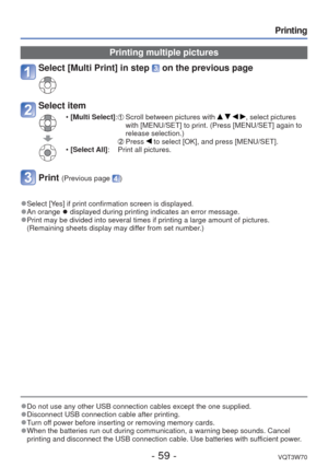 Page 59- 59 -VQT3W70
Printing
 
●Do not use any other USB connection cables except the one supplied. 
●Disconnect USB connection cable after printing. 
●Turn off power before inserting or removing memory cards. 
●When the batteries run out during communication, a warning beep sounds. \
Cancel 
printing and disconnect the USB connection cable. Use batteries with suf\
ficient power.
Printing multiple pictures
Select [Multi Print] in step  on the previous page
Select item
 • [Multi Select]:   Scroll between...