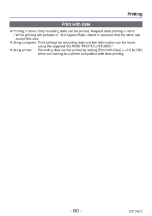Page 60- 60 -VQT3W70
Printing
Print with date
 
●Printing in store: Only recording date can be printed. Request date prin\
ting in store.
 • When printing still pictures of 16:9 Aspect Ratio, check in advance that the store can accept this size.
 
●Using computer:   Print settings for recording date and text information can be made 
using the supplied CD-ROM “PHOTOfunSTUDIO.”
 
●Using printer:       Recording date can be printed by setting [Print with Date] ( →61) to [ON] 
when connecting to a printer...