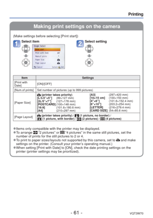 Page 61- 61 -VQT3W70
Printing
 Making print settings on the camera
(Make settings before selecting [Print start])
Select itemSelect setting
ItemSettings
[Print with 
Date] [ON]/[OFF]
[Num.of prints] Set number of pictures (up to 999 pictures)
[Paper Size]
 (printer takes priority)
[L/3.5”×5”]    (89×127 mm)
[2L/5”×7”]     (127×178 mm)
[POSTCARD]  (100×148 mm)
[16:9]          (101.6×180.6 mm)
[A4]             (210×297 mm) [A3]             (297×420 mm)
[10×15 cm]
    (100×150 mm)
[4”×6”]        (101.6×152.4 mm)...