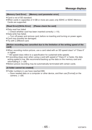 Page 65- 65 -VQT3W70
Message displays
[Memory Card Error]     [Memory card parameter error]
 
●Card is not of SD standard.  
●When cards in capacities of 4 GB or more are used, only SDHC or SDXC Mem\
ory 
Cards are supported. 
[Read Error]/[Write Error]     [Please check the card]
 
●Data read has failed.
  → Check whether card has been inserted correctly ( →10).
 
●Data write has failed.
  → Turn off power and remove card, before re-inserting and turning on power again.\
 
●Card may possibly be damaged. 
●Try...