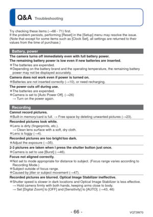 Page 66- 66 -VQT3W70
 
Q&A  Troubleshooting
Try checking these items (→66 - 71) first.
If the problem persists, performing [Reset] in the [Setup] menu may reso\
lve the issue.
(Note that except for some items such as [Clock Set], all settings are \
returned to their 
values from the time of purchase.)
Battery, power
The camera turns off immediately even with full battery power.
The remaining battery power is low even if new batteries are inserted.
 
●The batteries are expended. 
●Depending on the battery brand...