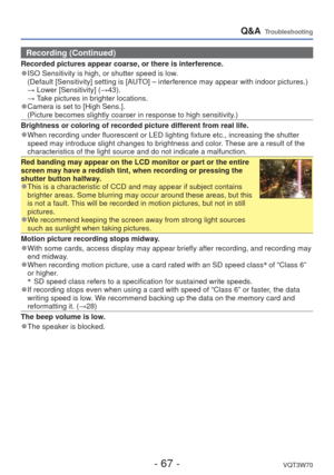 Page 67- 67 -VQT3W70
Q&A  Troubleshooting
Recording (Continued)
Recorded pictures appear coarse, or there is interference.
 
●ISO Sensitivity is high, or shutter speed is low.
   (Default [Sensitivity] setting is [AUTO] – interference may appear with indoor pictures.)
  → Lower [Sensitivity] (→43).
  → Take pictures in brighter locations.
 
●Camera is set to [High Sens.].
  (Picture becomes slightly coarser in response to high sensitivity.)
Brightness or coloring of recorded picture different from real life....