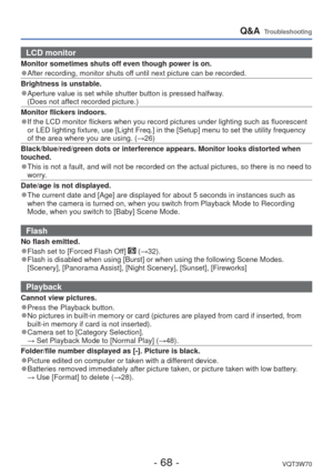 Page 68- 68 -VQT3W70
Q&A  Troubleshooting
LCD monitor 
Monitor sometimes shuts off even though power is on.
 
●After recording, monitor shuts off until next picture can be recorded.
Brightness is unstable.
 
●Aperture value is set while shutter button is pressed halfway.
  (Does not affect recorded picture.)
Monitor flickers indoors.
 
●If the LCD monitor flickers when you record pictures under lighting such\
 as fluorescent 
or LED lighting fixture, use [Light Freq.] in the [Setup] menu to set th\
e utility...