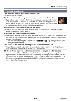 Page 69- 69 -VQT3W70
Q&A  Troubleshooting
Playback (Continued)
The Playback volume and beep volume are low.
 
●The speaker is blocked.
White round spots like soap bubbles appear on the recorded picture.
 
●If you take a picture with the flash in a dark place or indoors, white r\
ound 
spots may appear on the picture caused by the flash reflecting particles\
 of 
dust in the air. This is not a fault. A characteristic of this is that the number 
of round spots and their position differ in every picture....