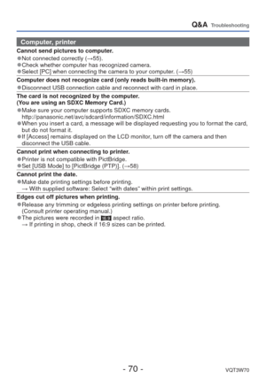 Page 70- 70 -VQT3W70
Q&A  Troubleshooting
Computer, printer
Cannot send pictures to computer.
 
●Not connected correctly ( →55). 
●Check whether computer has recognized camera. 
●Select [PC] when connecting the camera to your computer. ( →55)
Computer does not recognize card (only reads built-in memory).
 
●Disconnect USB connection cable and reconnect with card in place.
The card is not recognized by the computer. 
(You are using an SDXC Memory Card.)
 
●Make sure your computer supports SDXC memory cards....