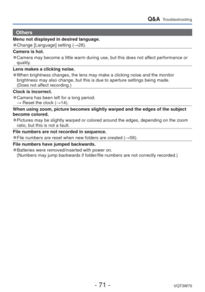 Page 71- 71 -VQT3W70
Q&A  Troubleshooting
 Others
Menu not displayed in desired language.
 
●Change [Language] setting ( →28).
Camera is hot.
 
●Camera may become a little warm during use, but this does not affect performance or 
quality.
Lens makes a clicking noise.
 
●When brightness changes, the lens may make a clicking noise and the moni\
tor 
brightness may also change, but this is due to aperture settings being m\
ade.
  (Does not affect recording.)
Clock is incorrect.
 
●Camera has been left for a long...