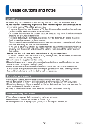 Page 72- 72 -VQT3W70
 
Usage cautions and notes
When in use
 
●Camera may become warm if used for long periods of time, but this is not\
 a fault. 
●Keep this unit as far away as possible from electromagnetic equipment (\
such as 
microwave ovens, TVs, video games etc.).
 • If you use this unit on top of or near a TV, the pictures and/or sound on this unit may be disrupted by electromagnetic wave radiation.
 • Do not use this unit near cell phones because doing so may result in noi\
se adversely  affecting the...