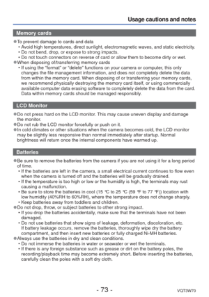 Page 73- 73 -VQT3W70
Usage cautions and notes
Memory cards
 
●To prevent damage to cards and data
 • Avoid high temperatures, direct sunlight, electromagnetic waves, and stat\
ic electricity.
 • Do not bend, drop, or expose to strong impacts.
 • Do not touch connectors on reverse of card or allow them to become dirty\
 or wet.
 
●When disposing of/transferring memory cards
 • If using the “format” or “delete” functions on your camera o\
r computer, this only changes the file management information, and does not...