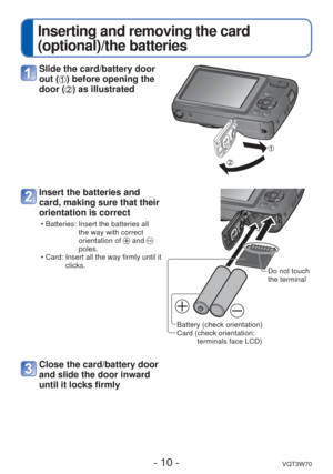 Page 10- 10 -VQT3W70
 
Inserting and removing the card 
(optional)/the batteries
Slide the card/battery door 
out (
) before opening the 
door (
) as illustrated
Insert the batteries and 
card, making sure that their 
orientation is correct
 • Batteries:  Insert the batteries all 
the way with correct 
orientation of 
 and  
poles.
 • Card:  Insert all the way firmly until it  clicks.
Battery (check orientation)
Card ( check orientation: terminals face LCD) Do not touch 
the terminal
Close the card/battery door...