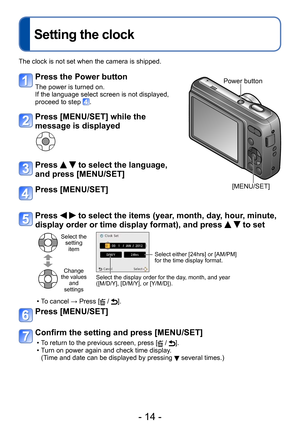 Page 14- 14 -
Setting the clock
The clock is not set when the camera is shipped.
Press the Power button
The power is turned on.
If the language select screen is not displayed,
proceed to step 
.
Press [MENU/SET] while the 
message is displayed
Press   to select the language, 
and press [MENU/SET]
Press [MENU/SET]
Power button
[MENU/SET]
Press   to select the items (year, month, day, hour, minute, 
display order or time display format), and press 
  to set
Select the  setting item
Change 
the values  and...