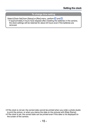 Page 15- 15 -
Setting the clock
To change time setting
 ●If the clock is not set, the correct date cannot be printed when you order a photo studio 
to print the picture, or when you stamp the date on the pictures with [Date Stamp].
 ●If the clock is set, the correct date can be printed even if the date is not displayed on 
the screen of the camera.Select [Clock Set] from [Setup] or [Rec] menu, perform 
 and . • If approximately 5 hours have elapsed after installing the batteries in the camera, 
the clock...