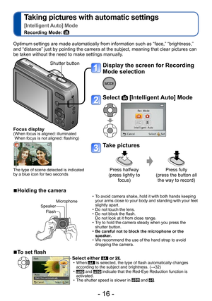 Page 16- 16 -
Taking pictures with automatic settings  
[Intelligent Auto] Mode
Recording Mode: 
Display the screen for Recording 
Mode selection
Select  [Intelligent Auto] Mode
Take pictures
Press halfway  
(press lightly to  focus) Press fully  
(press the button all  the way to record)
Optimum settings are made automatically from information such as “face,” “brightness,” 
and “distance” just by pointing the camera at the subject, meaning that clear pictures can 
be taken without the need to make settings...