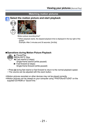 Page 21- 21 -
Viewing your pictures [Normal Play]
Watching motion pictures
Select the motion picture and start playback
Motion picture recording time*
*
  When playback starts, the elapsed playback time is displayed in the top right of the 
screen. 
Example: 
 After 3 minutes and 30 seconds: [3m30s]
 ■Operations during Motion Picture Playback
: Pause/Play
[MENU/SET]: Stop
:  Fast rewind (2 steps)
Single-frame rewind (while paused)
:  Fast forward (2 steps)
Single-frame forward (while paused)
 • Press  during...