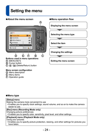 Page 24- 24 -
Setting the menu
 ■About the menu screen
Buttons used in menu operations: [MENU/SET]: Cursor button: [ / ] (Delete/Return) button
Menu screen configuration
: Menu description: Menu items: Operation guide
 ■Menu operation flow
Displaying the menu screen
Selecting the menu type
Select the item
Changing the settings
Exiting the menu screen
 ■Menu type
[Setup] menu
Making the camera more convenient to use
 • Enables you to specify clock settings, sound volume, and so on to make the camera  easier to...