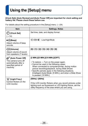 Page 26- 26 -
Using the [Setup] menu
ItemSettings, Notes
[Clock Set]
(→14) Set time, date, and display format.
[Beep]
Adjust volume of beep 
sounds.// : Low/High/Mute
[Volume]
Adjust volume of sound 
from speakers (7 levels). [0] / [1] / [2] / [3] / [4] / [5] / [6]
[Auto Power Off]
The camera turns off 
automatically after a 
specified period of 
inactivity. [2 MIN.]/[5 MIN.]/[10 MIN.]/[OFF]
 • To restore → Turn on the power again. • Cannot be used in the following cases: 
When connected to computer/printer,...