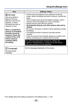 Page 28- 28 -
Using the [Setup] menu
ItemSettings, Notes
[Format]
Use when [Built-In 
Memory Error] or 
[Memory Card Error] 
appears, or when 
formatting the built-in 
memory or card. 
When a card/built-in 
memory is formatted, 
the data cannot be 
restored. Check the 
content of the card/
built-in memory 
carefully before 
formatting. • Confirm that the batteries have sufficient remaining  power. When formatting the built-in memory, remove the 
cards. 
(Only inserted card will be formatted if present; built-in...