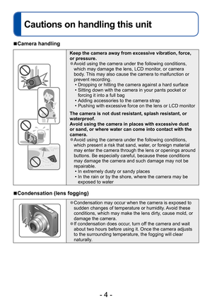 Page 4- 4 -
Cautions on handling this unit
Before use
 ■Camera handling
Keep the camera away from excessive vibration, force, 
or pressure.
 ●Avoid using the camera under the following conditions, 
which may damage the lens, LCD monitor, or camera 
body. This may also cause the camera to malfunction or 
prevent recording.
 • Dropping or hitting the camera against a hard surface • Sitting down with the camera in your pants pocket or forcing it into a full bag
 • Adding accessories to the camera strap • Pushing...