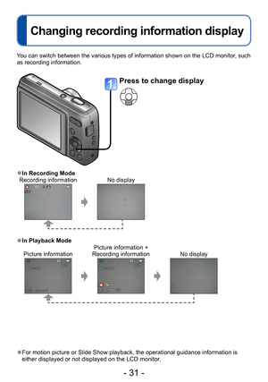 Page 31- 31 -
Changing recording information display
You can switch between the various types of information shown on the LCD monitor, such 
as recording information.
 ●For motion picture or Slide Show playback, the operational guidance information is 
either displayed or not displayed on the LCD monitor.
 ●In Recording Mode
Recording information No display
 ●In Playback Mode
Picture information Picture information + 
Recording information No display
Press to change display  