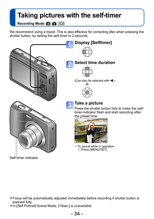 Page 34- 34 -
Taking pictures with the self-timer
Recording Mode:     
We recommend using a tripod. This is also effective for correcting jitter when pressing the 
shutter button, by setting the self-timer to 2 seconds.
 ●Focus will be automatically adjusted immediately before recording if shutter button is 
pressed fully.
 ●In [Self Portrait] Scene Mode, [10sec.] is unavailable.
Display [Selftimer]
Select time duration
(Can also be selected with .)
Take a picture
Press the shutter button fully to make the...