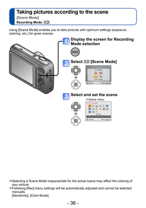 Page 36- 36 -
Taking pictures according to the scene  
[Scene Mode]
Recording Mode: 
Using [Scene Mode] enables you to take pictures with optimum settings (exposure, 
coloring, etc.) for given scenes. 
 ●Selecting a Scene Mode inappropriate for the actual scene may affect the coloring of 
your picture.
 ●Following [Rec] menu settings will be automatically adjusted and cannot be selected 
manually. 
[Sensitivity], [Color Mode]
Display the screen for Recording 
Mode selection
Select  [Scene Mode]
Select and set...