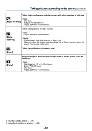 Page 39- 39 -
Taking pictures according to the scene [Scene Mode]
 
[Night Portrait]
Takes pictures of people and nightscapes with close to actual brightness.
Tips
 • Use flash. • Subject should not move. • Tripod, self-timer recommended.
 
[Night 
Scenery]
Takes clear pictures of night scenes.
Tips
 • Tripod, self-timer recommended.Notes
 • Shutter speed may slow down up to 8 seconds. • After recording, the shutter may stay closed (up to 8 seconds) to process the  signal. This is not a malfunction....