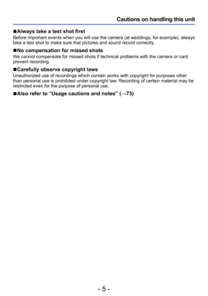 Page 5- 5 -
Cautions on handling this unit
 ■Always take a test shot first
Before important events when you will use the camera (at weddings, for example), always 
take a test shot to make sure that pictures and sound record correctly. 
 ■No compensation for missed shots
We cannot compensate for missed shots if technical problems with the camera or card 
prevent recording.
 ■Carefully observe copyright laws
Unauthorized use of recordings which contain works with copyright for purposes other 
than personal use...