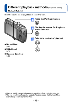 Page 49- 49 -
Different playback methods (Playback Mode)
Playback Mode: 
Recorded pictures can be played back in a variety of ways.
 ■[Normal Play]
(→20)
 ■[Slide Show]
(→50)
 ■[Category Selection]
(→51)
 ●When no card is inserted, pictures are played back from the built-in memory. ●After you switch from Recording Mode to Playback Mode, the Playback Mode 
automatically becomes [Normal Play]. 
Playback/Editing
Press the Playback button
Display the screen for Playback 
Mode selection
Select the method of playback  