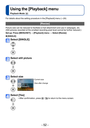 Page 52- 52 -
Using the [Playback] menu
Playback Mode: 
For details about the setting procedure in the [Playback] menu (→24)
[Resize]
Picture size can be reduced to facilitate e-mail attachment and use in webpages, etc.
(Still pictures recorded at the smallest recording pixel level cannot be further reduced.)
Set-up: Press [MENU/SET] → [Playback] menu → Select [Resize]
 ■[SINGLE]
Select [SINGLE] 
Select still picture
Select size
Current size
Size after change
Select [Yes]
 • After confirmation, press [ / ] to...