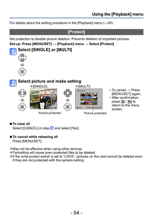 Page 54- 54 -
Using the [Playback] menu
For details about the setting procedure in the [Playback] menu (→24)
[Protect]
Set protection to disable picture deletion. Prevents deletion of important pictures.
Set-up: 
 Press [MENU/SET] → [Playback] menu → Select [Protect]
Select [SINGLE] or [MULTI]
Select picture and make setting
 ●[SINGLE] ●[MULTI]
 Picture protectedPicture protected
 • To cancel → Press [MENU/SET] again.
 • After confirmation, press [ / ] to 
return to the menu 
screen.
 ■To clear all
Select...