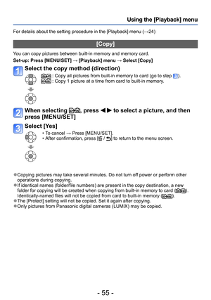 Page 55- 55 -
Using the [Playback] menu
For details about the setting procedure in the [Playback] menu (→24)
[Copy]
You can copy pictures between built-in memory and memory card.
Set-up: 
 Press [MENU/SET] → [Playback] menu → Select [Copy]
Select the copy method (direction)
 :  Copy all pictures from built-in memory to card (go to step ). :  Copy 1 picture at a time from card to built-in memory.
When selecting , press   to select a picture, and then 
press [MENU/SET] 
Select [Yes]
 • To cancel → Press...