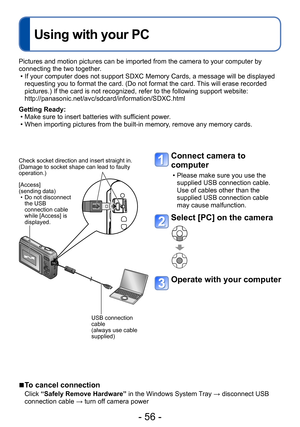 Page 56- 56 -
Using with your PC
Pictures and motion pictures can be imported from the camera to your computer by 
connecting the two together.
 • If your computer does not support SDXC Memory Cards, a message will be displayed requesting you to format the card. (Do not format the card. This will erase recorded 
pictures.) If the card is not recognized, refer to the following support website: 
http://panasonic.net/avc/sdcard/information/SDXC.html
Getting Ready:
 • Make sure to insert batteries with sufficient...