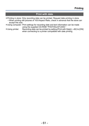 Page 61- 61 -
Printing
Print with date
 ●Printing in store: Only recording date can be printed. Request date printing in store. • When printing still pictures of 16:9 Aspect Ratio, check in advance that the store can accept this size.
 ●Using computer:   Print settings for recording date and text information can be made 
using the supplied CD-ROM “PHOTOfunSTUDIO.”
 ●Using printer:          Recording date can be  printed by setting [Print with Date] (→62) to [ON] 
when connecting to a printer compatible with...