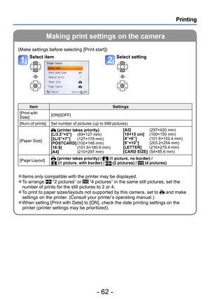 Page 62- 62 -
Printing
Making print settings on the camera
(Make settings before selecting [Print start])
Select itemSelect setting
ItemSettings
[Print with 
Date] [ON]/[OFF]
[Num.of prints] Set number of pictures (up to 999 pictures)
[Paper Size]
 (printer takes priority)
[L/3.5”×5”]      (89×127 mm)
[2L/5”×7”]    

   
(127×178 mm)
[POSTCARD] (100×148 mm)
[16:9]    

             
(101.6×180.6 mm)
[A4]    

                
(210×297 mm) [A3]
    
                (297×420 mm)
[10×15 cm]      (100×150 mm)...