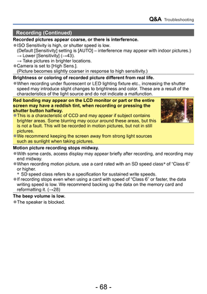 Page 68- 68 -
Q&A  Troubleshooting
Recording (Continued)
Recorded pictures appear coarse, or there is interference.
 ●ISO Sensitivity is high, or shutter speed is low.   (Default [Sensitivity] setting is [AUTO] – interference may appear with indoor pictures.) → Lower [Sensitivity] (→43). → Take pictures in brighter locations. ●Camera is set to [High Sens.]. (Picture becomes slightly coarser in response to high sensitivity.)
Brightness or coloring of recorded picture different from real life.
 ●When recording...