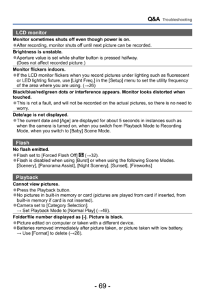 Page 69- 69 -
Q&A  Troubleshooting
LCD monitor 
Monitor sometimes shuts off even though power is on.
 ●After recording, monitor shuts off until next picture can be recorded.
Brightness is unstable.
 ●Aperture value is set while shutter button is pressed halfway. (Does not affect recorded picture.)
Monitor flickers indoors.
 ●If the LCD monitor flickers when you record pictures under lighting such as fluorescent 
or LED lighting fixture, use [Light Freq.] in the [Setup] menu to set the utility frequency 
of the...