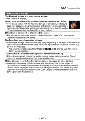 Page 70- 70 -
Q&A  Troubleshooting
Playback (Continued)
The Playback volume and beep volume are low.
 ●The speaker is blocked.
White round spots like soap bubbles appear on the recorded picture.
 ●If you take a picture with the flash in a dark place or indoors, white round 
spots may appear on the picture caused by the flash reflecting particles of 
dust in the air. This is not a fault. A characteristic of this is that the number 
of round spots and their position differ in every picture.
[Thumbnail is...