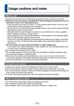 Page 73- 73 -
Usage cautions and notes
When in use
 ●Camera may become warm if used for long periods of time, but this is not a fault. ●Keep this unit as far away as possible from electromagnetic equipment (such as 
microwave ovens, TVs, video games etc.).
 • If you use this unit on top of or near a TV, the pictures and/or sound on this unit may be disrupted by electromagnetic wave radiation.
 • Do not use this unit near cell phones because doing so may result in noise adversely affecting the pictures and/or...