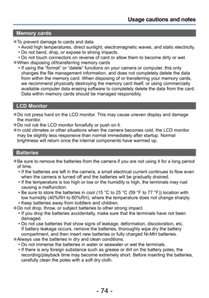 Page 74- 74 -
Usage cautions and notes
Memory cards
 ●To prevent damage to cards and data • Avoid high temperatures, direct sunlight, electromagnetic waves, and static electricity. • Do not bend, drop, or expose to strong impacts. • Do not touch connectors on reverse of card or allow them to become dirty or wet. ●When disposing of/transferring memory cards • If using the “format” or “delete” functions on your camera or computer, this only changes the file management information, and does not completely delete...