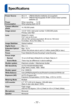 Page 77- 77 -
Specifications
Power SourceDC 3 V      LR6/AA Alkaline batteries (2) (supplied)
DC 2.4 V    HR6/AA Rechargeable Ni-MH (nickel metal hydride) 
batteries (2)
Power 
Consumption When recording:
    

   
1.4 W
When playing back: 0.8 W
Camera effective 
pixels 14,100,000 pixels
Image sensor 1/2.33” CCD, total pixel number 14,500,000 pixels
Primary color filter
Lens Optical 5 x zoom
f=4.7 mm to 23.5 mm
(35 mm film camera equivalent: 26 mm to 130 mm)/
F2.8 (Max. W) to F6.5 (Max. T)
Image Stabilizer...