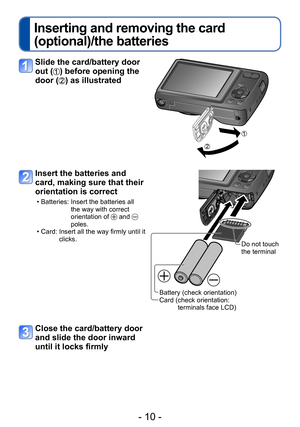 Page 10- 10 -
Inserting and removing the card 
(optional)/the batteries
Slide the card/battery door 
out (
) before opening the 
door (
) as illustrated
Insert the batteries and 
card, making sure that their 
orientation is correct
 • Batteries:  Insert the batteries all 
the way with correct 
orientation of 
 and  
poles.
 • Card:  Insert all the way firmly until it 
clicks.
Battery (check orientation)
Card ( check orientation:  
terminals face LCD) Do not touch 
the terminal
Close the card/battery door 
and...