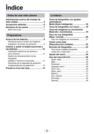 Page 2- 2 -
Índice
Antes de usar esta cámara
Advertencias acerca del manejo de 
esta unidad............................................. 4
Accesorios estándar
 ............................. 6
Nombres de las partes
 .......................... 7Botón del cursor ............................................ 7
Preparativos
Acerca de las baterías........................... 8Directrices para el número de imágenes 
grabables y el tiempo de operación .............. 8
Insertar y quitar la tarjeta (opcional) y 
las...