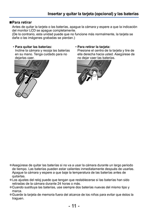 Page 11- 11 -
Insertar y quitar la tarjeta (opcional) y las baterías
 ■Para retirar
Antes de quitar la tarjeta o las baterías, apague la cámara y espere a que la indicación 
del monitor LCD se apague completamente. 
(De lo contrario, esta unidad puede que no funcione más normalmente, la tarjeta se 
dañe o las imágenes grabadas se pierdan.)
 •Para quitar las baterías:
Incline la cámara y recoja las baterías 
en su mano. Tenga cuidado para no 
dejarlas caer

.
 •Para retirar la tarjeta:
Presione el centro de la...